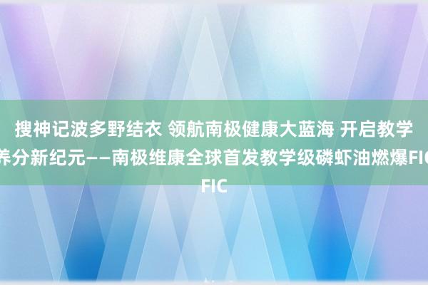搜神记波多野结衣 领航南极健康大蓝海 开启教学养分新纪元——南极维康全球首发教学级磷虾油燃爆FIC