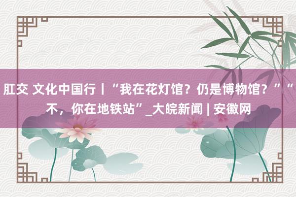 肛交 文化中国行丨“我在花灯馆？仍是博物馆？”“不，你在地铁站”_大皖新闻 | 安徽网