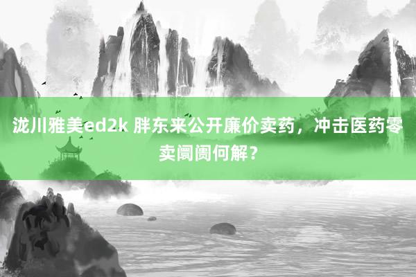 泷川雅美ed2k 胖东来公开廉价卖药，冲击医药零卖阛阓何解？