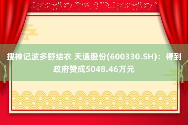 搜神记波多野结衣 天通股份(600330.SH)：得到政府赞成5048.46万元