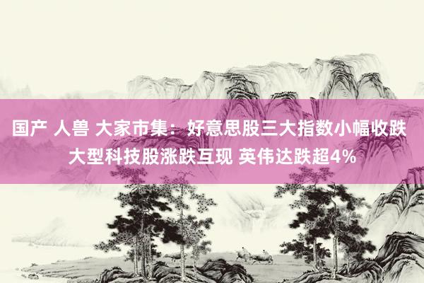 国产 人兽 大家市集：好意思股三大指数小幅收跌 大型科技股涨跌互现 英伟达跌超4%