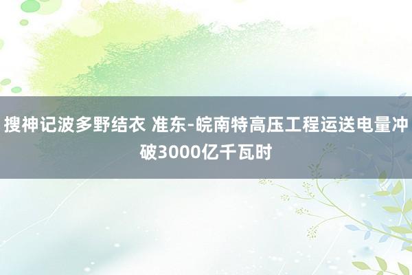 搜神记波多野结衣 准东-皖南特高压工程运送电量冲破3000亿千瓦时