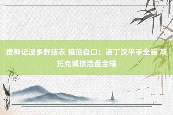 搜神记波多野结衣 接洽盘口:诺丁汉平手全赢 斯托克城接洽盘全输
